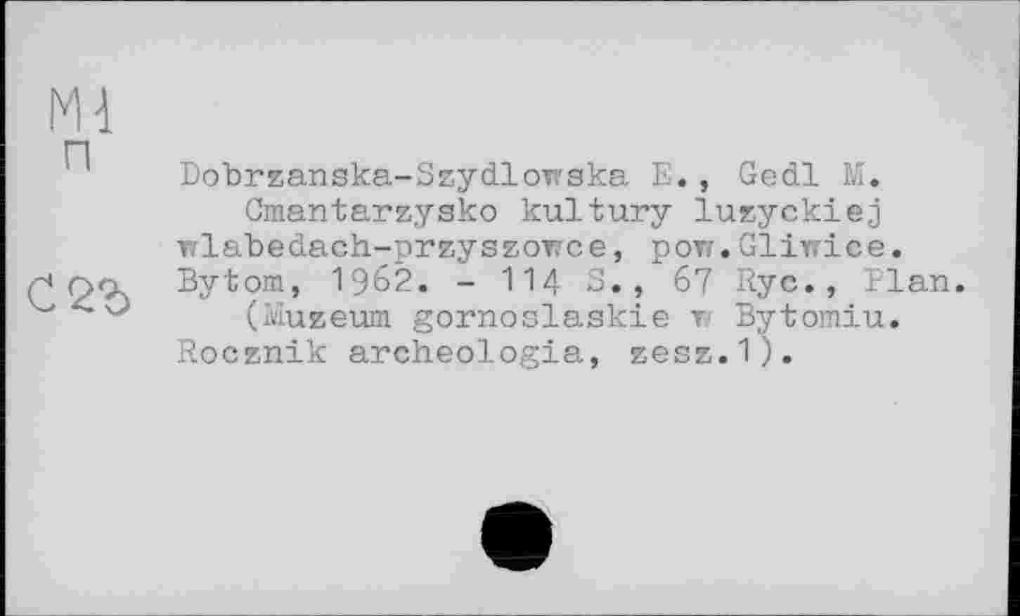 ﻿m
Dobrzanska-Szydlотака E., Gedl M.
Cmantarzysko kultury luzyckiej •nlabedach-przyszoTCє, рот. Gliirice. Bytom, 1962. - 114 S., 67 Ryc., Elan.
(Muzeum gornoslaskie т Bytomiu.
Rocznik archeologia, zesz.1).